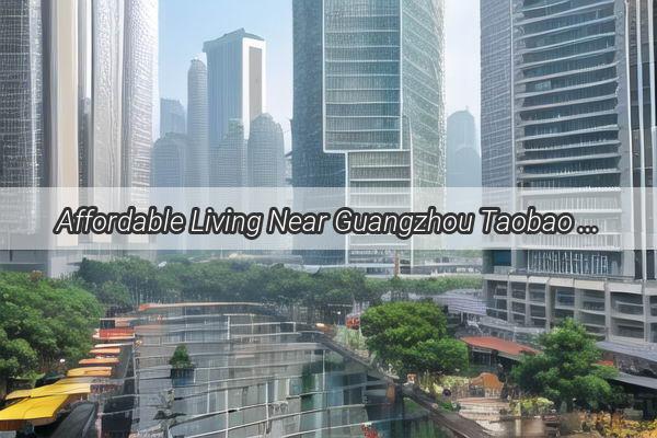 Affordable Living Near Guangzhou Taobao Village Rent Deals That Will Make You Smile